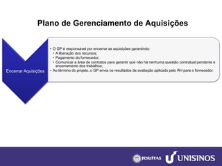 Plano de Gerenciamento de Aquisições 
Encerrar Aquisições 
•O GP é responsável por encerrar as aquisições garantindo: 
•A liberação dos recursos; 
•Pagamento do fornecedor; 
•Comunicar a área de contratos para garantir que não há nenhuma questão contratual pendente e encerramento dos trabalhos; 
•Ao término do projeto, o GP envia os resultados de avaliação aplicado pelo RH para o fornecedor.  