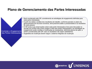 Plano de Gerenciamento das Partes Interessadas 
Controlar o Engajamento das Partes Interessadas 
•Será coordenado pelo GP, considerando as estratégias de engajamento definidas para cada parte interessada; 
•A partir da coleta e análise dos resultados de trabalho, conforme previsto no plano de gerenciamento de recursos humanos, será possível avaliar a produtividade e os resultados de cada pessoa; 
•O GP anota suas observações sobre cada parte interessada e leva para discussão na reunião de comitê onde juntos avaliam a lista das partes interessadas e as estratégias de engajamento serão revistas e modificadas se necessárias, definindo planos de ação, a serem coordenadas pelo GP, caso os resultados não sejam satisfatórios; 
•Sugestões de mudanças devem seguir o sistema integrado de mudanças  