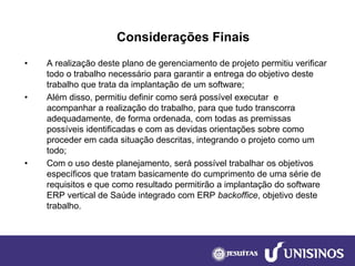Considerações Finais 
•A realização deste plano de gerenciamento de projeto permitiu verificar todo o trabalho necessário para garantir a entrega do objetivo deste trabalho que trata da implantação de um software; 
•Além disso, permitiu definir como será possível executar e acompanhar a realização do trabalho, para que tudo transcorra adequadamente, de forma ordenada, com todas as premissas possíveis identificadas e com as devidas orientações sobre como proceder em cada situação descritas, integrando o projeto como um todo; 
•Com o uso deste planejamento, será possível trabalhar os objetivos específicos que tratam basicamente do cumprimento de uma série de requisitos e que como resultado permitirão a implantação do software ERP vertical de Saúde integrado com ERP backoffice, objetivo deste trabalho. 
