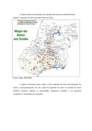A Figura abaixo traz ilustração da expansão das usinas no estado de Goiás.
Figura 4: expansão do setor sucroalcooleiro em Goiás




Fonte: sifaeg, 2008/2009


        A figura 4 mostrada acima, ilustra a forte expansão do setor sulcroalcoleiro em
Goiás e consequentemente nós dá a idéia da expansão do setor no restante de nosso
território nacional, ligando as necessidades energéticas mundiais e ao potencial
competitivo e tecnológico de nosso país.
 