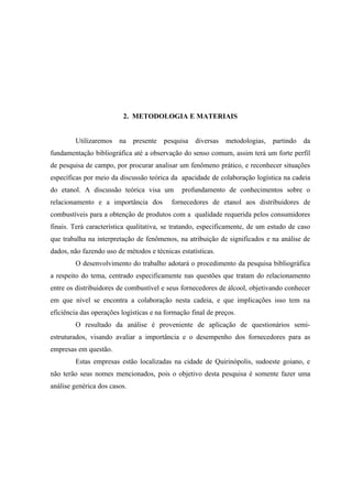 2. METODOLOGIA E MATERIAIS


        Utilizaremos    na presente     pesquisa diversas     metodologias,   partindo   da
fundamentação bibliográfica até a observação do senso comum, assim terá um forte perfil
de pesquisa de campo, por procurar analisar um fenômeno prático, e reconhecer situações
específicas por meio da discussão teórica da apacidade de colaboração logística na cadeia
do etanol. A discussão teórica visa um        profundamento de conhecimentos sobre o
relacionamento e a importância dos         fornecedores de etanol aos distribuidores de
combustíveis para a obtenção de produtos com a qualidade requerida pelos consumidores
finais. Terá característica qualitativa, se tratando, especificamente, de um estudo de caso
que trabalha na interpretação de fenômenos, na atribuição de significados e na análise de
dados, não fazendo uso de métodos e técnicas estatísticas.
        O desenvolvimento do trabalho adotará o procedimento da pesquisa bibliográfica
a respeito do tema, centrado especificamente nas questões que tratam do relacionamento
entre os distribuidores de combustível e seus fornecedores de álcool, objetivando conhecer
em que nível se encontra a colaboração nesta cadeia, e que implicações isso tem na
eficiência das operações logísticas e na formação final de preços.
        O resultado da análise é proveniente de aplicação de questionários semi-
estruturados, visando avaliar a importância e o desempenho dos fornecedores para as
empresas em questão.
        Estas empresas estão localizadas na cidade de Quirinópolis, sudoeste goiano, e
não terão seus nomes mencionados, pois o objetivo desta pesquisa é somente fazer uma
análise genérica dos casos.
 