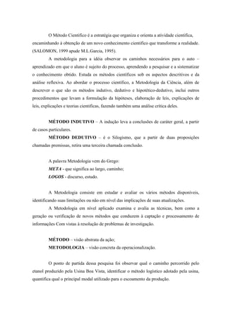 O Método Cientifico é a estratégia que organiza e orienta a atividade cientifica,
encaminhando à obtenção de um novo conhecimento cientifico que transforme a realidade.
(SALOMON, 1999 apude M.L.Garcia, 1995).
         A metodologia para a idéia observar os caminhos necessários para o auto –
aprendizado em que o aluno é sujeito do processo, aprendendo a pesquisar e a sistematizar
o conhecimento obtido. Estuda os métodos científicos sob os aspectos descritivos e da
análise reflexiva. Ao abordar o processo científico, a Metodologia da Ciência, além de
descrever o que são os métodos indutivo, dedutivo e hipotético-dedutivo, inclui outros
procedimentos que levam a formulação da hipóteses, elaboração de leis, explicações de
leis, explicações e teorias cientificas, fazendo também uma análise crítica deles.


         MÉTODO INDUTIVO – A indução leva a conclusões de caráter geral, a partir
de casos particulares.
         MÉTODO DEDUTIVO – é o Silogismo, que a partir de duas proposições
chamadas premissas, retira uma terceira chamada conclusão.


         A palavra Metodologia vem do Grego:
         META - que significa ao largo, caminho;
         LOGOS - discurso, estudo.


         A Metodologia consiste em estudar e avaliar os vários métodos disponíveis,
identificando suas limitações ou não em nível das implicações de suas atualizações.
         A Metodologia em nível aplicado examina e avalia as técnicas, bem como a
geração ou verificação de novos métodos que conduzem à captação e processamento de
informações Com vistas à resolução de problemas de investigação.


         MÉTODO – visão abstrata da ação;
         METODOLOGIA – visão concreta da operacionalização.


         O ponto de partida dessa pesquisa foi observar qual o caminho percorrido pelo
etanol produzido pela Usina Boa Vista, identificar o método logístico adotado pela usina,
quantifica qual o principal modal utilizado para o escoamento da produção.
 