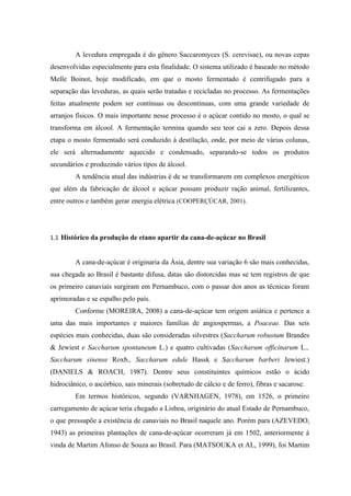 A levedura empregada é do gênero Saccaromyces (S. cerevisae), ou novas cepas
desenvolvidas especialmente para esta finalidade. O sistema utilizado é baseado no método
Melle Boinot, hoje modificado, em que o mosto fermentado é centrifugado para a
separação das leveduras, as quais serão tratadas e recicladas no processo. As fermentações
feitas atualmente podem ser contínuas ou descontínuas, com uma grande variedade de
arranjos físicos. O mais importante nesse processo é o açúcar contido no mosto, o qual se
transforma em álcool. A fermentação termina quando seu teor cai a zero. Depois dessa
etapa o mosto fermentado será conduzido à destilação, onde, por meio de várias colunas,
ele será alternadamente aquecido e condensado, separando-se todos os produtos
secundários e produzindo vários tipos de álcool.
         A tendência atual das indústrias é de se transformarem em complexos energéticos
que além da fabricação de álcool e açúcar possam produzir ração animal, fertilizantes,
entre outros e também gerar energia elétrica (COOPERÇÚCAR, 2001).




1.1 Histórico da produção de etano apartir da cana-de-açúcar no Brasil


         A cana-de-açúcar é originaria da Ásia, dentre sua variação 6 são mais conhecidas,
sua chegada ao Brasil é bastante difusa, datas são distorcidas mas se tem registros de que
os primeiro canaviais surgiram em Pernambuco, com o passar dos anos as técnicas foram
aprimoradas e se espalho pelo país.
         Conforme (MOREIRA, 2008) a cana-de-açúcar tem origem asiática e pertence a
uma das mais importantes e maiores famílias de angiospermas, a Poaceae. Das seis
espécies mais conhecidas, duas são consideradas silvestres (Saccharum robustum Brandes
& Jewiest e Saccharum spontaneum L.) e quatro cultivadas (Saccharum officinarum L.,
Saccharum sinense Roxb., Saccharum edule Hassk e Saccharum barberi Jewiest.)
(DANIELS & ROACH, 1987). Dentre seus constituintes químicos estão o ácido
hidrociânico, o ascórbico, sais minerais (sobretudo de cálcio e de ferro), fibras e sacarose.
         Em termos históricos, segundo (VARNHAGEN, 1978), em 1526, o primeiro
carregamento de açúcar teria chegado a Lisboa, originário do atual Estado de Pernambuco,
o que pressupõe a existência de canaviais no Brasil naquele ano. Porém para (AZEVEDO,
1943) as primeiras plantações de cana-de-açúcar ocorreram já em 1502, anteriormente à
vinda de Martim Afonso de Souza ao Brasil. Para (MATSOUKA et AL, 1999), foi Martim
 