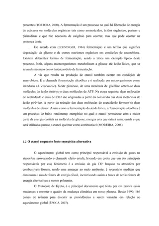 presentes (TORTORA, 2000). A fermentação é um processo no qual há liberação de energia
de açúcares ou moléculas orgânicas tais como aminoácidos, ácidos orgânicos, purinas e
pirimidinas e que não necessita de oxigênio para ocorrer, mas que pode ocorrer na
presença deste.
        De acordo com (LEHNINGER, 1984) fermentação é um termo que significa
degradação da glicose e de outros nutrientes orgânicos em condições de anaerobiose.
Existem diferentes formas de fermentação, sendo a lática um exemplo típico deste
processo. Nela, alguns microorganismos metabolizam a glicose até ácido lático, que se
acumula no meio como único produto da fermentação.
        A via que resulta na produção de etanol também ocorre em condições de
anaerobiose. É a chamada fermentação alcoólica e é realizada por microrganismos como
leveduras (S. cereviseae). Neste processo, de uma molécula de glicólise obtém-se duas
moléculas de ácido pirúvico e duas moléculas de ATP. Na etapa seguinte, duas moléculas
de acetaldeído e duas de CO2 são originadas a partir da conversão das duas moléculas de
ácido pirúvico. A partir da redução das duas moléculas de acetaldeído formam-se duas
moléculas de etanol. Assim como a fermentação do ácido lático, a fermentação alcoólica é
um processo de baixo rendimento energético no qual o etanol permanece com a maior
parte da energia contida na molécula de glicose, energia esta que estará armazenada e que
será utilizada quando o etanol queimar como combustível (MOREIRA, 2008)




1.2 O etanol enquanto fonte energética alternativa


        O aquecimento global tem como principal responsável a emissão de gases na
atmosfera provocando o chamado efeito estufa, levando em conta que um dos principais
responsáveis por esse fenômeno é a emissão do gás CO² lançado na atmosfera por
combustíveis fósseis, sendo uma ameaçar ao meio ambiente; é necessário medidas que
diminuam o uso de fontes de energia fóssil, incentivando assim a busca de novas fontes de
energia alternativas e menos poluentes.
        O Protocolo de Kyoto, é o principal documento que tenta por em prática essas
mudanças e reverter o quadro da mudança climática em nosso planeta. Desde 1990, 166
países de reúnem para discutir as providências a serem tomadas em relação ao
aquecimento global (ÉPOCA, 2007).
 