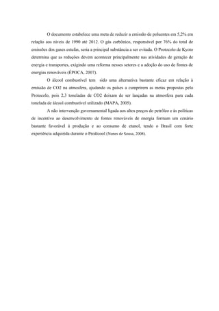 O documento estabelece uma meta de reduzir a emissão de poluentes em 5,2% em
relação aos níveis de 1990 até 2012. O gás carbônico, responsável por 76% do total de
emissões dos gases estufas, seria a principal substância a ser evitada. O Protocolo de Kyoto
determina que as reduções devem acontecer principalmente nas atividades de geração de
energia e transportes, exigindo uma reforma nesses setores e a adoção do uso de fontes de
energias renováveis (ÉPOCA, 2007).
        O álcool combustível tem sido uma alternativa bastante eficaz em relação à
emissão de CO2 na atmosfera, ajudando os países a cumprirem as metas propostas pelo
Protocolo, pois 2,3 toneladas de CO2 deixam de ser lançadas na atmosfera para cada
tonelada de álcool combustível utilizado (MAPA, 2005).
        A não intervenção governamental ligada aos altos preços do petróleo e às políticas
de incentivo ao desenvolvimento de fontes renováveis de energia formam um cenário
bastante favorável à produção e ao consumo de etanol, tendo o Brasil com forte
experiência adquirida durante o Proálcool (Nunes de Sousa, 2008).
 