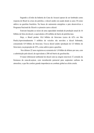 Segundo a (União da Indutria de Cana de Acucar) apesar de ser lembrado como
resposta do Brasil às crises do petróleo, o álcool anidro era usado desde os anos 30 como
aditivo na gasolina brasileira. Na busca de autonomia energética o país desenvolveu o
Programa Nacional do Álcool e o pioneiro carro a álcool.
         Estavam lançadas as raízes de uma capacidade instalada de produção anual de 16
bilhões de litros de álcool, o equivalente a 84 milhões de barris de petróleo/ano.
         Hoje, o Brasil produz 10,4 bilhões de litros/ano (cerca de 62% em São
Paulo).Aproximadamente 3 milhões de veículos são movidos a álcool hidratado,
consumindo 4,9 bilhões de litros/ano. Usa-se álcool anidro (produção de 5,5 bilhões de
litros/ano), na proporção de 22%, como aditivo para a gasolina.
         Nos últimos 22 anos registrou-se economia de 1,8 bilhão de dólares por ano, com
a substituição pelo álcool, do equivalente a 200 mil barris de gasolina/dia.
         O maior diferencial ambiental do álcool está na origem renovável. É extraído da
biomassa da cana-de-açúcar, com reconhecido potencial para seqüestrar carbono da
atmosfera, o que lhe confere grande importância no combate global ao efeito estufa.
 