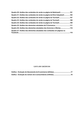 Quadro 20: Análise dos conteúdos de venda na página da Netshoes®.......................101
Quadro 21: Análise dos conteúdos de venda na página da Elvis Calçados®..............104
Quadro 22: Análise dos conteúdos de venda na página da Tecnisa®.........................107
Quadro 23: Análise dos conteúdos de venda na página da Tecnisa®.........................108
Quadro 24: Análise dos conteúdos de venda na página da Tecnisa®.........................109
Quadro 25: Análise dos elementos estudados de F-Commerce...................................111
Quadro 26: Análise dos elementos estudados dos Anúncios e Ofertas......................116
Quadro 27: Análise dos elementos estudados dos conteúdos em páginas no
Facebook...........................................................................................................................119
LISTA DE GRÁFICOS
Gráfico : Evolução do faturamento do E-commerce (bilhões)........................................17
Gráfico : Evolução do número de e-consumidores (milhões).........................................18
 