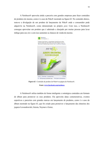 99
A Netshoes® aproveita ainda a parceria com grandes empresas para fazer conteúdos
de produtos do mesmo, como é o caso da Nike® mostrado na figura 62. No conteúdo abaixo,
nota-se a divulgação de um produto de lançamento da Nike® onde o consumidor pode
adquiri-lo na Netshoes®, como demonstrado no próprio post. Com isso, a Netshoes®
consegue aproveitar um produto que é admirado e desejado por muitas pessoas para levar
tráfego para seu site e com isso aumentar as chances de venda do mesmo.
Figura 62 - Conteúdo de produto da Nike® na página da Netshoes®.
Fonte: www.facebook.com/netshoes
A Netshoes® utiliza também de forma inteligente e estratégica conteúdos em formato
de álbum para promover os seus produtos. Ela aproveita datas comemorativas, eventos
esportivos e parcerias com grandes marcas em lançamento de produtos, como é o caso do
álbum mostrado na figura 63, que foi criado para promover o lançamento das chuteiras dos
jogares Lewandowiski, Iniesta, Neymar e Gotze.
 
