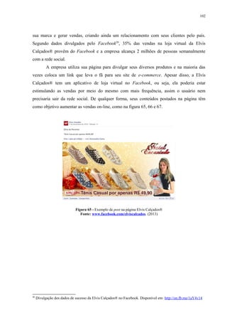 102
sua marca e gerar vendas, criando ainda um relacionamento com seus clientes pelo país.
Segundo dados divulgados pelo Facebook20
, 35% das vendas na loja virtual da Elvis
Calçados® provêm do Facebook e a empresa alcança 2 milhões de pessoas semanalmente
com a rede social.
A empresa utiliza sua página para divulgar seus diversos produtos e na maioria das
vezes coloca um link que leva o fã para seu site de e-commerce. Apesar disso, a Elvis
Calçados® tem um aplicativo de loja virtual no Facebook, ou seja, ela poderia estar
estimulando as vendas por meio do mesmo com mais frequência, assim o usuário nem
precisaria sair da rede social. De qualquer forma, seus conteúdos postados na página têm
como objetivo aumentar as vendas on-line, como na figura 65, 66 e 67.
Figura 65 - Exemplo de post na página Elvis Calçados®
Fonte: www.facebook.com/elviscalcados. (2013)
20
Divulgação dos dados de sucesso da Elvis Calçados® no Facebook. Disponível em: http://on.fb.me/1aY4v14
 