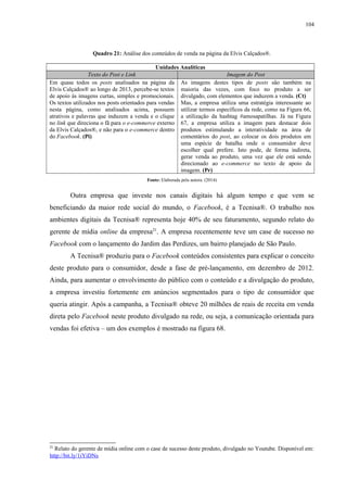104
Quadro 21: Análise dos conteúdos de venda na página da Elvis Calçados®.
Unidades Analíticas
Texto do Post e Link Imagem do Post
Em quase todos os posts analisados na página da
Elvis Calçados® ao longo de 2013, percebe-se textos
de apoio às imagens curtas, simples e promocionais.
Os textos utilizados nos posts orientados para vendas
nesta página, como analisados acima, possuem
atrativos e palavras que induzem a venda e o clique
no link que direciona o fã para o e-commerce externo
da Elvis Calçados®, e não para o e-commerce dentro
do Facebook. (Pi)
As imagens destes tipos de posts são também na
maioria das vezes, com foco no produto a ser
divulgado, com elementos que induzem a venda. (Ct)
Mas, a empresa utiliza uma estratégia interessante ao
utilizar termos específicos da rede, como na Figura 66,
a utilização da hashtag #amosapatilhas. Já na Figura
67, a empresa utiliza a imagem para destacar dois
produtos estimulando a interatividade na área de
comentários do post, ao colocar os dois produtos em
uma espécie de batalha onde o consumidor deve
escolher qual prefere. Isto pode, de forma indireta,
gerar venda ao produto, uma vez que ele está sendo
direcionado ao e-commerce no texto de apoio da
imagem. (Pr)
Fonte: Elaborada pela autora. (2014)
Outra empresa que investe nos canais digitais há algum tempo e que vem se
beneficiando da maior rede social do mundo, o Facebook, é a Tecnisa®. O trabalho nos
ambientes digitais da Tecnisa® representa hoje 40% de seu faturamento, segundo relato do
gerente de mídia online da empresa21
. A empresa recentemente teve um case de sucesso no
Facebook com o lançamento do Jardim das Perdizes, um bairro planejado de São Paulo.
A Tecnisa® produziu para o Facebook conteúdos consistentes para explicar o conceito
deste produto para o consumidor, desde a fase de pré-lançamento, em dezembro de 2012.
Ainda, para aumentar o envolvimento do público com o conteúdo e a divulgação do produto,
a empresa investiu fortemente em anúncios segmentados para o tipo de consumidor que
queria atingir. Após a campanha, a Tecnisa® obteve 20 milhões de reais de receita em venda
direta pelo Facebook neste produto divulgado na rede, ou seja, a comunicação orientada para
vendas foi efetiva – um dos exemplos é mostrado na figura 68.
21
Relato do gerente de mídia online com o case de sucesso deste produto, divulgado no Youtube. Disponível em:
http://bit.ly/1iYiDNs
 