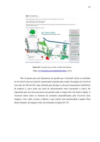 105
Figura 68 - Exemplo de post sobre o Jardim das Perdizes.
Fonte: www.facebook.com/JardimDasPerdizes. (2013)
Não só apenas para este lançamento em questão que a Tecnisa® utiliza os conteúdos
no Facebook como um canal de comunicação orientado para vendas. Sua página no Facebook
com mais de 100 mil fãs é hoje utilizada para divulgar os diversos lançamentos imobiliários
da empresa e, serve como um canal de relacionamento entre consumidor e marca, tão
importante para este setor que possui um produto onde a compra não é tão direta e rápida. A
Tecnisa® utiliza todos os formatos de conteúdos disponibilizados pelo Facebook (link,
imagem e link, vídeo, eventos e álbuns), o que confere mais dinamicidade à pagina. Dois
destes formatos, de imagem e link, são mostrados na figura 69 e 70.
 