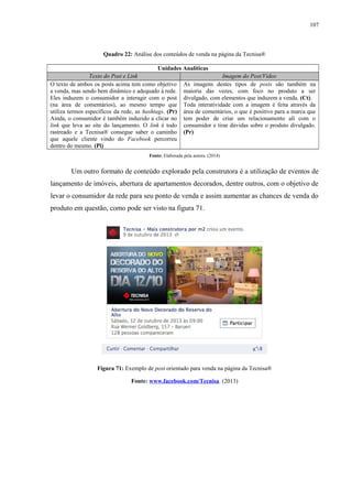 107
Quadro 22: Análise dos conteúdos de venda na página da Tecnisa®
Unidades Analíticas
Texto do Post e Link Imagem do Post/Video
O texto de ambos os posts acima tem como objetivo
a venda, mas sendo bem dinâmico e adequado à rede.
Eles induzem o consumidor a interagir com o post
(na área de comentários), ao mesmo tempo que
utiliza termos específicos da rede, as hashtags. (Pr)
Ainda, o consumidor é também induzido a clicar no
link que leva ao site do lançamento. O link é todo
rastreado e a Tecnisa® consegue saber o caminho
que aquele cliente vindo do Facebook percorreu
dentro do mesmo. (Pi)
As imagens destes tipos de posts são também na
maioria das vezes, com foco no produto a ser
divulgado, com elementos que induzem a venda. (Ct).
Toda interatividade com a imagem é feita através da
área de comentários, o que é positivo para a marca que
tem poder de criar um relacionamento ali com o
consumidor e tirar dúvidas sobre o produto divulgado.
(Pr)
Fonte: Elaborada pela autora. (2014)
Um outro formato de conteúdo explorado pela construtora é a utilização de eventos de
lançamento de imóveis, abertura de apartamentos decorados, dentre outros, com o objetivo de
levar o consumidor da rede para seu ponto de venda e assim aumentar as chances de venda do
produto em questão, como pode ser visto na figura 71.
Figura 71: Exemplo de post orientado para venda na página da Tecnisa®
Fonte: www.facebook.com/Tecnisa. (2013)
 