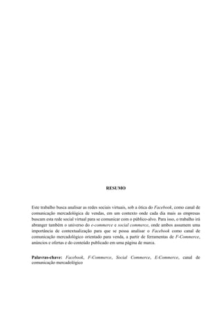 RESUMO
Este trabalho busca analisar as redes sociais virtuais, sob a ótica do Facebook, como canal de
comunicação mercadológica de vendas, em um contexto onde cada dia mais as empresas
buscam esta rede social virtual para se comunicar com o público-alvo. Para isso, o trabalho irá
abranger também o universo do e-commerce e social commerce, onde ambos assumem uma
importância de contextualização para que se possa analisar o Facebook como canal de
comunicação mercadológico orientado para venda, a partir de ferramentas de F-Commerce,
anúncios e ofertas e do conteúdo publicado em uma página de marca.
Palavras-chave: Facebook, F-Commerce, Social Commerce, E-Commerce, canal de
comunicação mercadológico
 