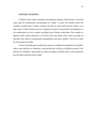 110
5 SÍNTESE ANALÍTICA
O objetivo deste estudo é entender como algumas empresas utilizam hoje o Facebook
como canal de comunicação mercadológico de vendas e a partir das análises feitas nos
exemplos extraídos para o mesmo, concluir com base na maior rede social do mundo, se as
redes socais virtuais formam uma nova categoria de canal de comunicação mercadológico ou
são simplesmente um novo suporte tecnológico para formatos tradicionais. Para cumprir os
objetivos deste estudo analisou-se o Facebook como uma destas redes sociais que pode ser
utilizada como canal de comunicação mercadológica, mas para a análise o foco foi no canal
de comunicação de vendas.
A técnica utilizada para a análise dos elementos estudados foi qualitativa de conteúdo,
onde o autor codificou os elementos e outro profissional verificou a validade da mesma. Uma
súmula dos resultados é apresentada na forma de quadros, dividido entre as três ferramentas
que são objeto específico deste estudo:
 