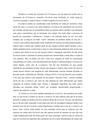 114
Dividiu-se o estudo dos elementos de F-Commerce em três partes de acordo com as
ferramentas de F-Commerce existentes: Facebook como facilitador de venda (plug-in);
Facebook iniciando a venda (Vitrine) e Venda Completa (Facebook Store).
Os plug-ins podem ser considerados como facilitador de venda por incluírem o fator
social nos sites e e-commerce de várias empresas. Um plug-in de comentários do Facebook,
por exemplo, permite que os consumidores deem sua opinião sobre o produto e que interajam
com outros consumidores que já realizaram esta compra. Isto pode afetar o processo de
decisão do consumidor e influenciar a compra a ser realizada dentro do site. Um outro
exemplo, são os plug-ins do botão “curtir” utilizados em produtos dentro de sites de e-
commerce que acabam funcionando como termômetro de interesse por determinado produto e
endosso para o usuário que visualiza quais de seus amigos curtiram aquele produto. Com a
análise qualitativa feita, é notável que o plug-in é uma ferramenta própria da rede social e que
a empresa que utiliza-os em seu site inserem termos e linguagens específicos da rede social
Facebook (curtir e comentar) no mesmo, proporciona interatividade e ainda induz a venda de
seus produtos. Mas, na prática ele não é uma nova categoria de canal de comunicação
mercadológico de venda, e sim uma ferramenta que facilita a venda de produtos e serviços em
canais digitais, como sites de e-commerce. Isto faz esta ferramenta ter uma grande
importância nas estratégias de lojas virtuais, para integrar à venda ao fator social. Só é preciso
sempre buscar oferecer uma proposta de valor diferenciada, conceito bastante discutido no
presente estudo e defendido por Marsden e Chaney (2012). O site da Saraiva®, por exemplo,
é um caso que atende à esta proposta em seu projeto “Presente Certo”, e possui utilidade
social em seu e-commerce por meio de uma proposta de valor diferenciada que atende
categorias de análises estudas aqui: Termos e linguagem específicas das redes sociais
utilizadas nos elementos (botão “curtir” por exemplo); Interatividade proporcionada e
aspectos que induzem a venda.
As Vitrines no Facebook, também chamadas de storefronts, são iniciadoras de venda,
uma vez que levam o usuário ao site de e-commerce de uma empresa, para que lá ele possa
terminar a compra do produto que teve interesse dentro do Facebook. Ou seja, elas permitem
que os fãs que estão conectados a uma marca por meio de sua página conheçam melhor seus
produtos sem sair do Facebook e ainda impulsionem o tráfego para o site de e-commerce da
marca. Estas vitrines ainda podem ser uma estratégia inicial para às empresas que têm
interesse em vender pelo Facebook, mas não querem investir de imediato em uma loja com
venda completa pela rede. De forma geral, nos casos analisados conclui-se que as vitrines de
lojas no Facebook em específico não constituem um novo canal mercadológico de venda, mas
 