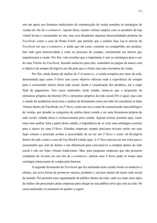 115
sim um apoio aos formatos tradicionais de comunicação de venda somados às estratégias de
vendas do site de e-commerce. Apesar disso, muitas vitrines simples com os produtos da loja
virtual levam o consumidor ao site, mas sem abandonar algumas funcionalidades próprias do
Facebook, como o caso do Ponto Frio®, que permite que o usuário faça log-in através do
Facebook em seu e-commerce, e ainda que ele curta, comente ou compartilhe um produto.
Isto tudo gera interatividade e valor ao processo de compra, constituindo em fatores que
impulsionam a venda. Por fim, vale ressaltar que o importante é unir as estratégias para o uso
de uma Vitrine no Facebook, fazendo anúncios para elas, conteúdos na página da marca com
o objetivo de sempre divulgá-la aos fãs para que a vitrine seja uma iniciadora de venda.
Por fim, ainda dentro da análise de F-Commerce, a venda completa por meio da rede,
denominada aqui como F-Store tem como objetivo oferecer toda a experiência de compra
para o consumidor dentro desta rede social, desde a visualização dos produtos, até a etapa
final de pagamento. Nos casos analisados neste estudo, notou-se que a proporção de
elementos próprios da Internet (Pi) e elementos próprios da rede social (Pr) é igual, mas com
o estudo da acadêmica nesta área e análise da ferramenta como um todo irá considerar as lojas
virtuais dentro do Facebook, ou F-Store, como um novo canal de comunicação mercadológico
de vendas, por atender as categorias de análise deste estudo e ser uma ferramenta própria da
rede social, voltada única e exclusivamente para vendas. Apenas iremos ressaltar aqui, como
mais uma análise feita a partir deste estudo, a importância de se criar uma estratégia coerente
para a marca ter uma F-Store. Grandes empresas sempre precisam investir muito em suas
lojas virtuais e precisam avaliar a necessidade de ser ter um F-Store e como irá divulgá-la
dentro da rede, como o caso da Use Huck® citado aqui. A F-Store precisa ter um valor para o
consumidor que está ali dentro e um diferencial para convencê-lo a comprar dentro da rede
social e não em lojas virtuais tradicionais. Mas, para pequenas empresas que não possuem
condições de investir em um site de e-commerce, utilizar uma F-Store pode se tornar uma
estratégia interessante de vendas pela Internet.
A segunda ferramenta do Facebook que foi analisada neste estudo foram os anúncios e
ofertas, um nova forma de promover marcas, produtos e serviços dentro da maior rede social
do mundo. Por permitir uma segmentação de público dentro da rede, cada vez mais estes tipos
de mídias são procurados pelas empresas para chegar no seu público-alvo que está na rede. Os
casos analisados se resumem no quadro a seguir:
 