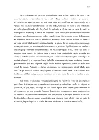 118
De acordo com cada elemento analisado dos casos acima citados e da forma como
estas ferramentas se comportam na rede social, pode-se constatar os anúncios e ofertas não
necessariamente constituem-se em um nova canal mercadológico de comunicação para
vendas, pois sua maior característica é ser uma mídia, veiculada por meio de uma ferramenta
de mídia disponibilizada pelo Facebook. Os anúncios e ofertas servem mais de apoio às
estratégias de marketing e vendas das empresas. Estes formatos de mídia acabam contendo
elementos que são comuns a outras mídias ou próprios da Internet e, não apenas do Facebook.
Os elementos analisados que são próprios do Facebook ficam, em sua maioria das vezes, a
cargo da interatividade proporcionada pela rede e a relação de um usuário com seus amigos,
como por exemplo, ao usuário reivindicar uma oferta, a mesma é publicada em sua timeline e
seus amigos podem também sentir interesse em reivindicar aquela oferta, e esta ação acaba se
tornando uma espécie de endosso para a marca. Esta característica social aplicada aos
anúncios e ofertas confere a estas uma vantagem e um diferencial em relação a outros tipos de
mídia tradicional, e as empresas devem incluí-las em suas estratégias de marketing e venda,
principalmente pelo fato de poder chegar ao seu público segmentado, dentro da maior rede
social do mundo. Anúncios e ofertas inteligentes, que proporcionam interatividade, com
aspectos que induzem a venda e linguagem e termos específicos não só da rede social, mas
também do público-alvo, podem se tornar um importante canal de apoio às vendas de uma
empresa.
Por último, foi analisado conteúdos em páginas no Facebook, como um dos objetivos
específicos deste estudo para responder ao problema de pesquisa deste estudo. As páginas no
Facebook, ou fan pages, são hoje um dos canais digitais mais usados pelas empresas de
diversos portes em todo o mundo. Por meio de conteúdos postados neste canal e outras ações,
as empresas se comunicam diretamente com seu público, e divulgam produtos e serviços.
Neste estudo avaliou-se apenas os conteúdos que possuem como objetivo ser um meio de
comunicação para impactar as vendas. Os casos analisados se resumem no quadro 26:
 
