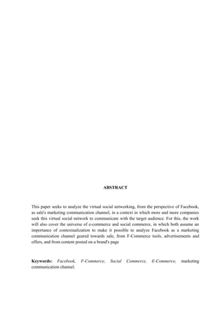 ABSTRACT
This paper seeks to analyze the virtual social networking, from the perspective of Facebook,
as sale's marketing communication channel, in a context in which more and more companies
seek this virtual social network to communicate with the target audience. For this, the work
will also cover the universe of e-commerce and social commerce, in which both assume an
importance of contextualization to make it possible to analyze Facebook as a marketing
communication channel geared towards sale, from F-Commerce tools, advertisements and
offers, and from content posted on a brand's page
Keywords: Facebook, F-Commerce, Social Commerce, E-Commerce, marketing
communication channel.
 