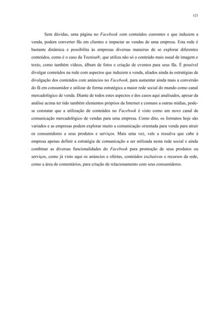 121
Sem dúvidas, uma página no Facebook com conteúdos coerentes e que induzem a
venda, podem converter fãs em clientes e impactar as vendas de uma empresa. Esta rede é
bastante dinâmica e possibilita às empresas diversas maneiras de se explorar diferentes
conteúdos, como é o caso da Tecnisa®, que utiliza não só o conteúdo mais usual de imagem e
texto, como também vídeos, álbum de fotos e criação de eventos para seus fãs. É possível
divulgar conteúdos na rede com aspectos que induzem a venda, aliados ainda às estratégias de
divulgação dos conteúdos com anúncios no Facebook, para aumentar ainda mais a conversão
do fã em consumidor e utilizar de forma estratégica a maior rede social do mundo como canal
mercadológico de venda. Diante de todos estes aspectos e dos casos aqui analisados, apesar da
análise acima ter tido também elementos próprios da Internet e comuns a outras mídias, pode-
se constatar que a utilização de conteúdos no Facebook é visto como um novo canal de
comunicação mercadológico de vendas para uma empresa. Como dito, os formatos hoje são
variados e as empresas podem explorar muito a comunicação orientada para venda para atrair
os consumidores a seus produtos e serviços. Mais uma vez, vale a ressalva que cabe à
empresa apenas definir a estratégia de comunicação a ser utilizada nesta rede social e ainda
combinar as diversas funcionalidades do Facebook para promoção de seus produtos ou
serviços, como já visto aqui os anúncios e ofertas, conteúdos exclusivos e recursos da rede,
como a área de comentários, para criação de relacionamento com seus consumidores.
 