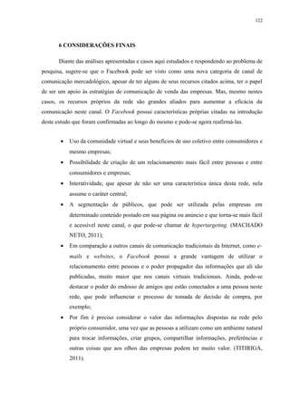 122
6 CONSIDERAÇÕES FINAIS
Diante das análises apresentadas e casos aqui estudados e respondendo ao problema de
pesquisa, sugere-se que o Facebook pode ser visto como uma nova categoria de canal de
comunicação mercadológico, apesar de ter alguns de seus recursos citados acima, ter o papel
de ser um apoio às estratégias de comunicação de venda das empresas. Mas, mesmo nestes
casos, os recursos próprios da rede são grandes aliados para aumentar a eficácia da
comunicação neste canal. O Facebook possui características próprias citadas na introdução
deste estudo que foram confirmadas ao longo do mesmo e pode-se agora reafirmá-las.
• Uso da comunidade virtual e seus benefícios de uso coletivo entre consumidores e
mesmo empresas;
• Possibilidade de criação de um relacionamento mais fácil entre pessoas e entre
consumidores e empresas;
• Interatividade, que apesar de não ser uma característica única desta rede, nela
assume o caráter central;
• A segmentação de públicos, que pode ser utilizada pelas empresas em
determinado conteúdo postado em sua página ou anúncio e que torna-se mais fácil
e acessível neste canal, o que pode-se chamar de hypertargeting. (MACHADO
NETO, 2011);
• Em comparação a outros canais de comunicação tradicionais da Internet, como e-
mails e websites, o Facebook possui a grande vantagem de utilizar o
relacionamento entre pessoas e o poder propagador das informações que ali são
publicadas, muito maior que nos canais virtuais tradicionais. Ainda, pode-se
destacar o poder do endosso de amigos que estão conectados a uma pessoa neste
rede, que pode influenciar o processo de tomada de decisão de compra, por
exemplo;
• Por fim é preciso considerar o valor das informações dispostas na rede pelo
próprio consumidor, uma vez que as pessoas a utilizam como um ambiente natural
para trocar informações, criar grupos, compartilhar informações, preferências e
outras coisas que aos olhos das empresas podem ter muito valor. (TITIRIGA,
2011).
 