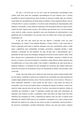 123
Ou seja, o Facebook por ser um novo canal de comunicação mercadológico para
vendas, pode fazer parte das estratégias mercadológicas de uma empresa, pois o mesmo
possibilita às marcas explorarem por meio de todos os recursos já citados aqui, um comércio
social dentro de sua plataforma, de forma direta ou indireta. Como argumenta Dimos, Groves
e Powell (2011) é preciso considerar o Facebook como ferramenta de relacionamento entre
empresa e consumidor e como aliado do marketing a fim de produzir atrativos e gerar receitas
a partir de então. Apenas como ressalva, vale enfatizar que não basta usar o Facebook apenas
como canal de venda, é preciso entendê-lo como uma ferramenta de relacionamento e uma
plataforma que os consumidores vão usar para estar em contato com a marca, dar sugestões,
reclamações, etc.
E por que usar rede social que tem por objetivo a interação como um canal
mercadológico de vendas? Como defende Marsden e Chaney (2012), a rede social hoje se
tornou o principal canal onde as empresas interagem com seus consumidores online e ainda
usam a plataforma para compartilhar novidades, promoções, responder dúvidas e ainda
aumentar a promoção de seus produtos. Ou seja, dá para aliar o relacionamento que é
primordial na rede social com estratégias inteligentes de utilizá-la como canal de venda. Além
disso, dá para usar a segmentação da rede para obter resultados, aumentar o tráfego de seus
sites de e-commerce por meio de anúncios e conteúdos e ainda oferecer ofertas especiais para
seu público-alvo, já vistos neste estudo. Vale ressaltar a importância da rede social para as
pequenas empresas e a utilização em suas estratégias de marketing, que acabam sendo mais
acessíveis em termos de investimento do que em ferramentas de mídias convencionais, como
a televisão.
Ainda, vale estar atento, pois é dentro da rede social que muitos usuários podem falar
de uma marca e contribuir no processo de compra de um consumidor que esteja pensando em
comprar algum produto da mesma, como visto nos conceitos de social commerce. Para isso, é
muito importante monitorar a marca dentro da rede social e estar atento aos passos do
consumidor, uma vez que eles podem afetar a estratégia da empresa de utilizar o canal como
canal de venda, seja por meio de uma loja no Facebook, seja através de anúncios, ofertas ou
conteúdos que estimulem a venda. É importante ressaltar que todas estas informações de
interações com usuários na rede e comentários sobre uma marca em larga escala tem forte
influência nas estratégias de venda e marketing da empresa como um todo. O capital social
defendido por Gabriel (2010) precisa ser entendido e combinado com o fator comércio para
aplicação dos objetivos de vendas de uma marca na rede. O consumidor está tão próximo e
tão acessível, consumindo e gerando informações valiosas, que seria uma perda a empresa
 