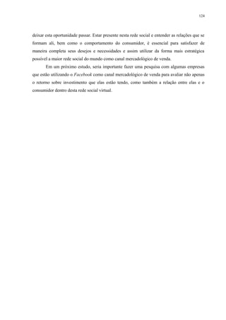 124
deixar esta oportunidade passar. Estar presente nesta rede social e entender as relações que se
formam ali, bem como o comportamento do consumidor, é essencial para satisfazer de
maneira completa seus desejos e necessidades e assim utilizar da forma mais estratégica
possível a maior rede social do mundo como canal mercadológico de venda.
Em um próximo estudo, seria importante fazer uma pesquisa com algumas empresas
que estão utilizando o Facebook como canal mercadológico de venda para avaliar não apenas
o retorno sobre investimento que elas estão tendo, como também a relação entre elas e o
consumidor dentro desta rede social virtual.
 
