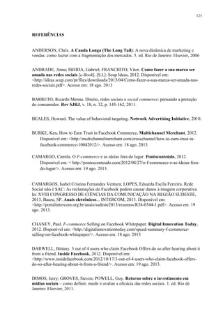 125
REFERÊNCIAS
ANDERSON, Chris. A Cauda Longa (The Long Tail): A nova dinâmica de marketing e
vendas: como lucrar com a fragmentação dos mercados. 5. ed. Rio de Janeiro: Elsevier, 2006
ANDRADE, Anna; ISHIDA, Gabriel; FRANCHITO, Vitor. Como fazer a sua marca ser
amada nas redes sociais [e-Book]. [S.l.]: Scup Ideas, 2012. Disponível em:
<http://ideas.scup.com/pt/files/downloads/2013/04/Como-fazer-a-sua-marca-ser-amada-nas-
redes-sociais.pdf>. Acesso em: 18 ago. 2013
BARRETO, Ricardo Menna. Direito, redes sociais e social commerce: pensando a proteção
do consumidor. Rev SJRJ, v. 18, n. 32, p. 145-162, 2011.
BEALES, Howard. The value of behavioral targeting. Network Advertising Initiative, 2010.
BURKE, Ken. How to Earn Trust in Facebook Commerce. Multichannel Merchant, 2012.
Disponível em: <http://multichannelmerchant.com/crosschannel/how-to-earn-trust-in-
facebook-commerce-10042012/>. Acesso em: 18 ago. 2013
CAMARGO, Camila. O F-commerce e as ideias fora do lugar. Pontoconteúdo, 2012.
Disponível em: < http://pontocomteudo.com/2012/08/27/o-f-commerce-e-as-ideias-fora-
do-lugar/>. Acesso em: 19 ago. 2013.
CAMARGOS, Isabel Cristina Fernandes Ventura; LOPES, Eduarda Escila Ferreira. Rede
Social não é SAC: As reclamações do Facebook podem causar danos à imagem corporativa.
In: XVIII CONGRESSO DE CIÊNCIAS DA COMUNICAÇÃO NA REGIÃO SUDESTE,
2013, Bauru, SP. Anais eletrônicos... INTERCOM, 2013. Disponível em:
<http://portalintercom.org.br/anais/sudeste2013/resumos/R38-0544-1.pdf>. Acesso em: 19
ago. 2013.
CHANEY, Paul. F-commerce Selling on Facebook Whitepaper. Digital Innovation Today,
2012. Disponível em: <http://digitalinnovationtoday.com/speed-summary-f-commerce-
selling-on-facebook-whitepaper/>. Acesso em: 18 ago. 2013
DARWELL, Bittany. 3 out of 4 users who claim Facebook Offers do so after hearing about it
from a friend. Inside Facebook, 2012. Disponível em:
<http://www.insidefacebook.com/2012/10/17/3-out-of-4-users-who-claim-facebook-offers-
do-so-after-hearing-about-it-from-a-friend/>. Acesso em: 19 ago. 2013.
DIMOS, Jerry; GROVES, Steven; POWELL, Guy. Retorno sobre o investimento em
mídias sociais – como definir, medir e avaliar a eficácia das redes sociais. 1. ed. Rio de
Janeiro: Elsevier, 2011.
 