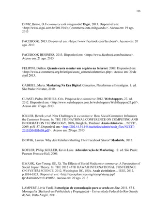 126
DINIZ, Bruno. O F-commerce está minguando? Digaí, 2013. Disponível em:
<http://www.digai.com.br/2013/04/o-f-commerce-esta-minguando/>. Acesso em: 19 ago.
2013
FACEBOOK. 2013. Disponível em: <https://www.facebook.com/facebook>. Acesso em: 20
ago. 2013
FACEBOOK BUSINESS. 2013. Disponível em: <https://www.facebook.com/business>.
Acesso em: 21 ago. 2013
FELIPINI, Dailton. Quanto custa montar um negócio na Internet. 2009. Disponível em:
<http://www.e-commerce.org.br/artigos/custo_comercioeletronico.php>. Acesso em: 30 de
abril 2013.
GABRIEL, Marta. Marketing Na Era Digital: Conceitos, Plataformas e Estratégias. 1. ed.
São Paulo: Novatec, 2010.
GUASTI, Pedro; ROTHER, Cris. Pesquisa de e-commerce 2012. Webshoppers, 27. ed.
2012. Disponível em: <http://www.webshoppers.com.br/webshoppers/WebShoppers27.pdf>.
Acesso em: 17 ago. 2013.
ICKLER, Henrik; et al. New Challenges in e-commerce: How Social Commerce Influences
the Customer Process. In: THE 5TH NATIONAL CONFERENCE ON COMPUTING AND
INFORMATION TECHNOLOGY, 2009, Bangkok, Thailand. Anais eletônicos… NCCIT,
2009, p.51-57. Disponível em: <http://202.44.34.144/nccitedoc/admin/nccit_files/NCCIT-
20110304181608.pdf>. Acesso em: 20 ago. 2013.
INDVIK, Lauren. Why Are Retailers Shutting Their Facebook Stores? Mashable, 2012.
KOTLER, Philip; KELLER, Kevin Lane. Administração de Marketing. 12. ed. São Paulo:
Pearson Prentice-Hall, 2006.
KWAHK, Kee-Young; GE, Xi. The Effects of Social Media on e-commerce: A Perspective of
Social Impact Theory. In: THE 2012 45TH HAWAII INTERNATIONAL CONFERENCE
ON SYSTEM SCIENCE, 2012, Washington DC, USA. Anais eletrônicos... IEEE, 2012,
p.1814-1823. Disponível em: <http://ieeexplore.ieee.org/stamp/stamp.jsp?
tp=&arnumber=6149106>. Acesso em: 20 ago. 2013
LAMPERT, Lívia Verdi. Estratégias de comunicação para a venda on-line. 2011. 87 f.
Monografia (Bacharel em Publicidade e Propaganda) – Universidade Federal do Rio Grande
do Sul, Porto Alegre, 2011.
 