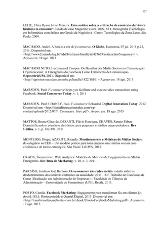 127
LEITE, Clara Dyane Irene Moreira. Uma análise sobre a utilização do comércio eletrônico
business to consumer: Estudo de caso Magazine Luiza. 2009. 63 f. Monografia (Tecnologia
em Informática com ênfase em Gestão de Negócios) - Centro Tecnológico da Zona Leste, São
Paulo, 2009.
MACHADO, André. A hora e a vez do f-commerce. O Globo, Economia, 07 jul. 2011 p.23,
2011. Disponível em:
<http://www2.senado.leg.br/bdsf/bitstream/handle/id/427638/noticia.htm?sequence=1>.
Acesso em: 18 ago. 2013
MACHADO NETO, Ivo Emanuel Campos. Os Desafios dos Média Sociais na Comunicação
Organizacional: A Emergência do Facebook Como Ferramenta de Comunicação.
RepositórioUM, 2011. Disponível em:
<http://repositorium.sdum.uminho.pt/handle/1822/18101> Acesso em: 18 ago. 2013
MARSDEN, Paul. F-commerce helps you facilitate and execute sales transactions using
Facebook. Social Commerce Today, v. 1, 2011
MARSDEN, Paul; CHANEY, Paul. F-commerce Reloaded. Digital Innovation Today, 2012.
Disponível em: <http://digitalinnovationtoday.com/wp-
content/uploads/2012/07/F_Commerce_Intro.pdf>. Acesso em: 18 ago. 2013
MATTOS, Bruno César de; DESANTI, Flávio Henrique; CHAVES, Renato Faben.
Desmistificando o comércio eletrônico: para pequenos e médios empreendedores. Rev
Unilins, n. 1, p. 182-191, 2011.
MONTEIRO, Diego; AZARITE, Ricardo. Monitoramento e Métricas de Mídias Sociais:
do estagiário ao CEO – Um modelo prático para toda empresa usar mídias sociais com
eficiência e de forma estratégica. São Paulo: Ed DVS, 2012.
OKADA, Sionara Ioco. Web Analytics: Modelos de Métricas de Engajamento em Mídias
Emergentes. Rev Bras de Marketing, v. 10, n. 3, 2011.
PARAÍSO, Gustavo José Barbosa. O e-commerce nas redes sociais: estudo sobre os
desdobramentos do comércio eletrônico na atualidade. 2011. 16 f. Trabalho de Conclusão de
Curso (Graduação em Administração de Empresas) – Faculdade de Ciências da
Administração – Universidade de Pernambuco (UPE), Recife, 2011.
PORTO, Camila. Facebook Marketing: Engajamento para transformar fãs em clientes [e-
Book]. [S.l.]: Pontoconteúdo e Quartel Digital, 2013. Disponível em:
<http://transformefasemclientes.com.br/ebook/Ebook-Facebook-Marketing.pdf>. Acesso em:
19 ago. 2013.
 