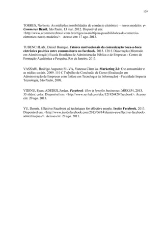 129
TORRES, Norberto. As múltiplas possibilidades do comércio eletrônico – novos modelos. e-
Commerce Brasil, São Paulo. 13 mar. 2012. Disponível em:
<http://www.ecommercebrasil.com.br/artigos/as-multiplas-possibilidades-do-comercio-
eletronico-novos-modelos/>. Acesso em: 17 ago. 2013.
TUBENCHLAK, Daniel Buarque. Fatores motivacionais da comunicação boca-a-boca
eletrônica positiva entre consumidores no facebook. 2013. 128 f. Dissertação (Mestrado
em Administração) Escola Brasileira de Administração Pública e de Empresas - Centro de
Formação Acadêmica e Pesquisa, Rio de Janeiro, 2013.
VASSARI, Rodrigo Augusto; SILVA, Vanessa Claro da. Marketing 2.0: O e-consumidor e
as mídias sociais. 2009. 110 f. Trabalho de Conclusão de Curso (Graduação em
Administração de Empresas com Ênfase em Tecnologia da Informação) – Faculdade Impacta
Tecnologia, São Paulo, 2009.
VIDINU, Evan; ADEDIJI, Jordan. Facebook: How it benefits businesses. MRK634, 2013.
35 slides: color. Disponível em: <http://www.scribd.com/doc/121924429/facebook>. Acesso
em: 20 ago. 2013.
YU, Dennis. Effective Facebook ad techniques for effective people. Inside Facebook, 2013.
Disponível em: <http://www.insidefacebook.com/2013/06/14/dennis-yu-effective-facebook-
ad-techniques/>. Acesso em: 20 ago. 2013.
 