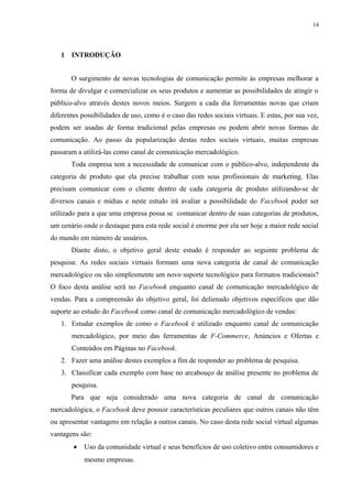 14
1 INTRODUÇÃO
O surgimento de novas tecnologias de comunicação permite às empresas melhorar a
forma de divulgar e comercializar os seus produtos e aumentar as possibilidades de atingir o
público-alvo através destes novos meios. Surgem a cada dia ferramentas novas que criam
diferentes possibilidades de uso, como é o caso das redes sociais virtuais. E estas, por sua vez,
podem ser usadas de forma tradicional pelas empresas ou podem abrir novas formas de
comunicação. Ao passo da popularização destas redes sociais virtuais, muitas empresas
passaram a utilizá-las como canal de comunicação mercadológico.
Toda empresa tem a necessidade de comunicar com o público-alvo, independente da
categoria de produto que ela precise trabalhar com seus profissionais de marketing. Elas
precisam comunicar com o cliente dentro de cada categoria de produto utilizando-se de
diversos canais e mídias e neste estudo irá avaliar a possibilidade do Facebook poder ser
utilizado para a que uma empresa possa se comunicar dentro de suas categorias de produtos,
um cenário onde o destaque para esta rede social é enorme por ela ser hoje a maior rede social
do mundo em número de usuários.
Diante disto, o objetivo geral deste estudo é responder ao seguinte problema de
pesquisa: As redes sociais virtuais formam uma nova categoria de canal de comunicação
mercadológico ou são simplesmente um novo suporte tecnológico para formatos tradicionais?
O foco desta análise será no Facebook enquanto canal de comunicação mercadológico de
vendas. Para a compreensão do objetivo geral, foi delienado objetivos específicos que dão
suporte ao estudo do Facebook como canal de comunicação mercadológico de vendas:
1. Estudar exemplos de como o Facebook é utilizado enquanto canal de comunicação
mercadológico, por meio das ferramentas de F-Commerce, Anúncios e Ofertas e
Conteúdos em Páginas no Facebook.
2. Fazer uma análise destes exemplos a fim de responder ao problema de pesquisa.
3. Classificar cada exemplo com base no arcabouço de análise presente no problema de
pesquisa.
Para que seja considerado uma nova categoria de canal de comunicação
mercadológica, o Facebook deve possuir características peculiares que outros canais não têm
ou apresentar vantagens em relação a outros canais. No caso desta rede social virtual algumas
vantagens são:
• Uso da comunidade virtual e seus benefícios de uso coletivo entre consumidores e
mesmo empresas.
 