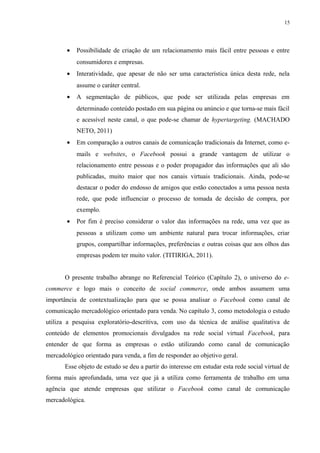 15
• Possibilidade de criação de um relacionamento mais fácil entre pessoas e entre
consumidores e empresas.
• Interatividade, que apesar de não ser uma característica única desta rede, nela
assume o caráter central.
• A segmentação de públicos, que pode ser utilizada pelas empresas em
determinado conteúdo postado em sua página ou anúncio e que torna-se mais fácil
e acessível neste canal, o que pode-se chamar de hypertargeting. (MACHADO
NETO, 2011)
• Em comparação a outros canais de comunicação tradicionais da Internet, como e-
mails e websites, o Facebook possui a grande vantagem de utilizar o
relacionamento entre pessoas e o poder propagador das informações que ali são
publicadas, muito maior que nos canais virtuais tradicionais. Ainda, pode-se
destacar o poder do endosso de amigos que estão conectados a uma pessoa nesta
rede, que pode influenciar o processo de tomada de decisão de compra, por
exemplo.
• Por fim é preciso considerar o valor das informações na rede, uma vez que as
pessoas a utilizam como um ambiente natural para trocar informações, criar
grupos, compartilhar informações, preferências e outras coisas que aos olhos das
empresas podem ter muito valor. (TITIRIGA, 2011).
O presente trabalho abrange no Referencial Teórico (Capítulo 2), o universo do e-
commerce e logo mais o conceito de social commerce, onde ambos assumem uma
importância de contextualização para que se possa analisar o Facebook como canal de
comunicação mercadológico orientado para venda. No capítulo 3, como metodologia o estudo
utiliza a pesquisa exploratório-descritiva, com uso da técnica de análise qualitativa de
conteúdo de elementos promocionais divulgados na rede social virtual Facebook, para
entender de que forma as empresas o estão utilizando como canal de comunicação
mercadológico orientado para venda, a fim de responder ao objetivo geral.
Esse objeto de estudo se deu a partir do interesse em estudar esta rede social virtual de
forma mais aprofundada, uma vez que já a utiliza como ferramenta de trabalho em uma
agência que atende empresas que utilizar o Facebook como canal de comunicação
mercadológica.
 
