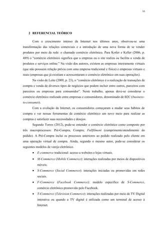 16
2 REFERENCIAL TEÓRICO
Com o crescimento intenso da Internet nos últimos anos, observou-se uma
transformação das relações comerciais e a introdução de uma nova forma de se vender
produtos por meio da rede: o chamado comércio eletrônico. Para Kotler e Keller (2006, p.
489) o “comércio eletrônico significa que a empresa ou o site realiza ou facilita a venda de
produtos e serviços online.” Na visão dos autores, existem as empresas inteiramente virtuais
(que não possuem relação prévia com uma empresa tradicional e física) e empresas virtuais e
reais (empresas que já existiam e acrescentaram o comércio eletrônico em suas operações).
Na visão de Leite (2009, p. 23), o “comércio eletrônico é a realização de transações de
compra e venda de diversos tipos de negócios que podem incluir entre outros, parceiros com
parceiros ou empresas para consumidor”. Neste trabalho, apenas deve-se considerar o
comércio eletrônico realizado entre empresas e consumidores, denominado de B2C (business-
to-consumer).
Com a evolução da Internet, os consumidores começaram a mudar seus hábitos de
compra e ver nessas ferramentas de comércio eletrônico um novo meio para realizar as
compras e satisfazer suas necessidades e desejos.
Segundo Torres (2012), pode-se entender o comércio eletrônico como composto por
três macroprocessos: Pré-Compra; Compra; Fullfilment (cumprimento/atendimento do
pedido). A Pré-Compra inclui os processos anteriores ao pedido realizado pelo cliente em
uma operação virtual de compra. Ainda, segundo o mesmo autor, pode-se considerar os
seguintes modelos de varejo eletrônico.
• E-commerce tradicional: acesso a websites e lojas virtuais.
• M-Commerce (Mobile Commerce): interações realizadas por meios de dispositivos
móveis.
• S-Commerce (Social Commerce): interações iniciadas ou promovidas em redes
sociais.
• F-Commerce (Facebook Commerce): modelo específico de S-Commerce,
comércio eletrônico promovido pelo Facebook.
• T-Commerce (Television Commerce): interações realizadas por meio de TV Digital
interativa ou quando a TV digital é utilizada como um terminal de acesso à
Internet.
 
