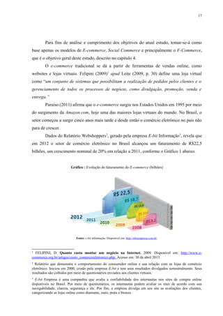 17
Para fins de análise e cumprimento dos objetivos do atual estudo, tomar-se-á como
base apenas os modelos de E-commerce, Social Commerce e principalmente o F-Commerce,
que é o objetivo geral deste estudo, descrito no capítulo 4.
O e-commerce tradicional se dá a partir de ferramentas de vendas online, como
websites e lojas virtuais. Felipini (2009)1
apud Leite (2009, p. 30) define uma loja virtual
como “um conjunto de sistemas que possibilitam a realização de pedidos pelos clientes e o
gerenciamento de todos os processos de negócio, como divulgação, promoção, venda e
entrega.”
Paraíso (2011) afirma que o e-commerce surgiu nos Estados Unidos em 1995 por meio
do surgimento da Amazon.com, hoje uma das maiores lojas virtuais do mundo. No Brasil, o
setor começou a surgir cinco anos mais tarde e desde então o comércio eletrônico no país não
para de crescer.
Dados do Relatório Webshoppers2
, gerado pela empresa E-bit Informação3
, revela que
em 2012 o setor de comércio eletrônico no Brasil alcançou um faturamento de R$22,5
bilhões, um crescimento nominal de 20% em relação a 2011, conforme o Gráfico 1 abaixo.
Gráfico : Evolução do faturamento do E-commerce (bilhões)
Fonte: e-bit informação. Disponível em: http://ebitempresa.com.br.
1
FELIPINI, D. Quanto custa montar um negócio na Internet. 2009. Disponível em: http://www.e-
commerce.org.br/artigos/custo_comercioeletronico.php. Acesso em: 30 de abril 2013.
2
Relatório que demonstra o comportamento do consumidor online e sua relação com as lojas de comércio
eletrônico. Iniciou em 2000, criado pela empresa E-bit e tem seus resultados divulgados semestralmente. Seus
resultados são colhidos por meio de questionários enviados aos clientes virtuais.
3
E-bit Empresa é uma companhia que avalia a confiabilidade dos internautas nos sites de compra online
disponíveis no Brasil. Por meio de questionários, os internautas podem avaliar os sites de acordo com sua
navegabilidade, clareza, segurança e etc. Por fim, a empresa divulga em seu site as avaliações dos clientes,
categorizando as lojas online como diamante, ouro, prata e bronze.
 
