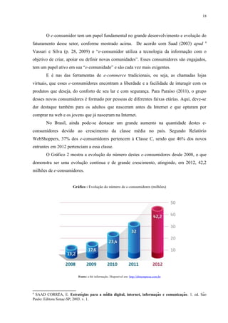 18
O e-consumidor tem um papel fundamental no grande desenvolvimento e evolução do
faturamento desse setor, conforme mostrado acima. De acordo com Saad (2003) apud 4
Vassari e Silva (p. 28, 2009) o “e-consumidor utiliza a tecnologia da informação com o
objetivo de criar, apoiar ou definir novas comunidades”. Esses consumidores são engajados,
tem um papel ativo em sua “e-comunidade” e são cada vez mais exigentes.
E é nas das ferramentas de e-commerce tradicionais, ou seja, as chamadas lojas
virtuais, que esses e-consumidores encontram a liberdade e a facilidade de interagir com os
produtos que deseja, do conforto de seu lar e com segurança. Para Paraíso (2011), o grupo
desses novos consumidores é formado por pessoas de diferentes faixas etárias. Aqui, deve-se
dar destaque também para os adultos que nasceram antes da Internet e que optaram por
comprar na web e os jovens que já nasceram na Internet.
No Brasil, ainda pode-se destacar um grande aumento na quantidade destes e-
consumidores devido ao crescimento da classe média no país. Segundo Relatório
WebShoppers, 37% dos e-consumidores pertencem à Classe C, sendo que 46% dos novos
entrantes em 2012 pertenciam a essa classe.
O Gráfico 2 mostra a evolução do número destes e-consumidores desde 2008, o que
demonstra ser uma evolução contínua e de grande crescimento, atingindo, em 2012, 42,2
milhões de e-consumidores.
Gráfico : Evolução do número de e-consumidores (milhões)
Fonte: e-bit informação. Disponível em: http://ebitempresa.com.br
4
SAAD CORREA, E.̂ Estratégias para a mídia digital, internet, informacão e comunicacão̧ ̧ . 1. ed. São
Paulo: Editora Senac-SP, 2003. v. 1.
 