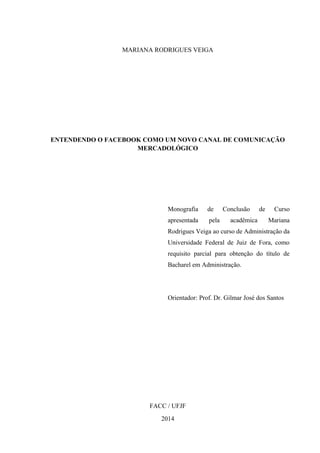 MARIANA RODRIGUES VEIGA
ENTENDENDO O FACEBOOK COMO UM NOVO CANAL DE COMUNICAÇÃO
MERCADOLÓGICO
Monografia de Conclusão de Curso
apresentada pela acadêmica Mariana
Rodrigues Veiga ao curso de Administração da
Universidade Federal de Juiz de Fora, como
requisito parcial para obtenção do título de
Bacharel em Administração.
Orientador: Prof. Dr. Gilmar José dos Santos
FACC / UFJF
2014
 