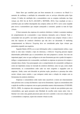 19
Outro fator que contribui para um bom momento do e-commerce no Brasil é o
aumento da confiança e satisfação do consumidor com os serviços oferecidos pelas lojas
virtuais. O índice de satisfação dos e-consumidores com as compras realizadas nas lojas
virtuais em 2012 foi de 86,1% (GUASTI e ROTHER, 2012). Esse resultado só tem a
contribuir para um melhor desempenho das compras online em 2013 e serve como respaldo
para novos e-consumidores que estejam começando a consumir, quando se trata de lojas
virtuais.
O bom momento das empresas de comércio eletrônico é aliado à constante mudança
de comportamento do e-consumidor e suas inúmeras interações com a Internet. Todo e-
consumidor tem um perfil e um modo específico de realizar suas compras virtuais e esta é
uma das riquezas do comércio eletrônico que não deve ser descartada. O marketing
comportamental ou Behavior Targeting deve ser considerado pelas lojas virtuais que
pretendem expandir seus negócios.
Segundo Beales (2010), ao se usar informações sobre o comportamento online, o que
inclui os sites mais visitados e tipos de interesses, o Behavior Targeting procura mapear
determinadas publicidades que os consumidores são mais propensos a aceitar. Isso tem um
importante papel, uma vez que configura-se em uma ferramenta que tem o poder de mapear o
tráfego e comportamento do e-consumidor, auxiliando as empresas no processo de compra e
retenção desse cliente. Essa preocupação com o comportamento do consumidor configura-se
como um importante avanço no mercado de comércio eletrônico, uma vez que, como citado
anteriormente, os e-consumidores estão cada vez mais exigentes e engajados com as
empresas. Ainda, como será discutido na próxima seção, percebe-se a presença das redes
sociais virtuais nesse cenário, o que enriquece ainda mais a relação de compra com as
ferramentas de comércio eletrônico.
Empresas e consumidores estão muito mais suscetíveis a terem um relacionamento
mais próximo com o avanço da Internet e suas novas ferramentas. Agora os consumidores têm
a opção de escolher as empresas com as quais pretendem manter relacionamentos (VASSARI;
SILVA, 2009). As empresas não conseguem mais forçar a venda de seus produtos para seus
consumidores, que agora possuem uma liberdade de escolha como nunca antes vista. A
Internet veio como uma grande precursora para este novo caminho e esta nova relação entre
e-consumidores e empresas, sejam elas somente virtuais ou não.
 
