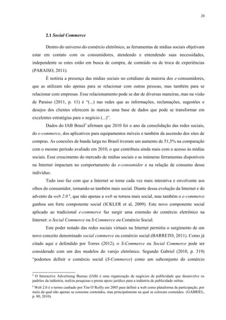 20
2.1 Social Commerce
Dentro do universo do comércio eletrônico, as ferramentas de mídias sociais objetivam
estar em contato com os consumidores, atendendo e entendendo suas necessidades,
independente se estes estão em busca de compra, de conteúdo ou de troca de experiências
(PARAISO, 2011).
É notória a presença das mídias sociais no cotidiano da maioria dos e-consumidores,
que as utilizam não apenas para se relacionar com outras pessoas, mas também para se
relacionar com empresas. Esse relacionamento pode se dar de diversas maneiras, mas na visão
de Paraiso (2011, p. 11) é “(...) nas redes que as informações, reclamações, sugestões e
desejos dos clientes oferecem às marcas uma base de dados que pode se transformar em
excelentes estratégias para o negócio (...)”.
Dados do IAB Brasil5
afirmam que 2010 foi o ano da consolidação das redes sociais,
do e-commerce, dos aplicativos para equipamentos móveis e também da ascensão dos sites de
compras. As conexões de banda larga no Brasil tiveram um aumento de 51,5% na comparação
com o mesmo período avaliado em 2010, o que contribuiu ainda mais com o acesso às mídias
sociais. Esse crescimento do mercado de mídias sociais e as inúmeras ferramentas disponíveis
na Internet impactam no comportamento do e-consumidor e na relação de consumo desse
indivíduo.
Tudo isso faz com que a Internet se torne cada vez mais interativa e envolvente aos
olhos do consumidor, tornando-se também mais social. Diante dessa evolução da Internet e do
advento da web 2.0 6
, que não apenas a web se tornou mais social, mas também o e-commerce
ganhou um forte componente social (ICKLER et al, 2009). Este novo componente social
aplicado ao tradicional e-commerce faz surgir uma extensão do comércio eletrônico na
Internet: o Social Commerce ou S-Commerce ou Comércio Social.
Este poder notado das redes sociais virtuais na Internet permitiu o surgimento de um
novo conceito denominado social commerce ou comércio social (BARRETO, 2011). Como já
citado aqui e defendido por Torres (2012), o S-Commerce ou Social Commerce pode ser
considerado com um dos modelos do varejo eletrônico. Segundo Gabriel (2010, p. 319)
“podemos definir o comércio social (S-Commerce) como um subconjunto do comércio
5
O Interactive Advertising Bureau (IAB) é uma organização de negócios de publicidade que desenvolve os
padrões da indústria, realiza pesquisas e presta apoio jurídico para a indústria de publicidade online.
6
Web 2.0 é o termo cunhado por Tim O’Reilly em 2005 para definir a web como plataforma de participação, por
meio da qual não apenas se consome conteúdos, mas principalmente na qual se colocam conteúdos. (GABRIEL,
p. 80, 2010).
 