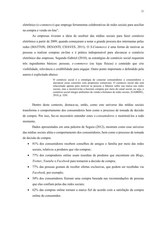 21
eletrônico (e-commerce) que emprega ferramentas colaborativas de redes sociais para auxiliar
na compra e venda on-line”.
As empresas tiveram a ideia de usufruir das mídias sociais para fazer comércio
eletrônico a partir de 2009, quando começaram a notar a grande procura dos internautas pelas
redes (MATTOS; DESANTI; CHAVES, 2011). O S-Commerce é uma forma de motivar as
pessoas a realizar compras on-line e é prática indispensável para alavancar o comércio
eletrônico das empresas. Segundo Gabriel (2010), as estratégias de comércio social requerem
três ingredientes básicos: pessoas; e-commerce (ou lojas físicas) e conteúdo que crie
visibilidade, relevância e credibilidade para engajar. Outro ponto importante e defendido pela
autora é explicitado abaixo:
O comércio social é a estratégia de conectar consumidores a consumidores e
alavancar essas conexões com propósitos comerciais. O comércio social não está
relacionado apenas para motivar as pessoas a falarem sobre sua marca nas redes
sociais, mas a incentivá-las a fazerem compras por meio do canal social, ou seja, o
comércio social integra ambientes de venda a formatos de redes sociais. (GABRIEL,
2010, p. 320)
Dentro deste contexto, destaca-se, então, como este universo das mídias sociais
transforma o comportamento dos consumidores bem como o processo de tomada de decisão
de compra. Por isso, faz-se necessário entender estes e-consumidores e monitorá-los a todo
momento.
Dados apresentados em uma palestra de Segura (2012), mostram como esse universo
das mídias sociais afeta o comportamento dos consumidores, bem como o processo de tomada
de decisão de compra:
• 81% dos consumidores recebem conselhos de amigos e família por meio das redes
sociais, relativos a produtos que vão comprar;
• 77% dos compradores online usam resenhas de produtos que encontram em Blogs,
Twitter, Youtube e Facebook para tomarem a decisão de compra;
• 77% das pessoas gostam de receber ofertas exclusivas, que podem ser recebidas via
Facebook, por exemplo;
• 50% dos consumidores fizeram uma compra baseada nas recomendações de pessoas
que elas confiam pelas das redes sociais;
• 62% das compras online tornam a marca fiel de acordo com a satisfação da compra
online do consumidor.
 