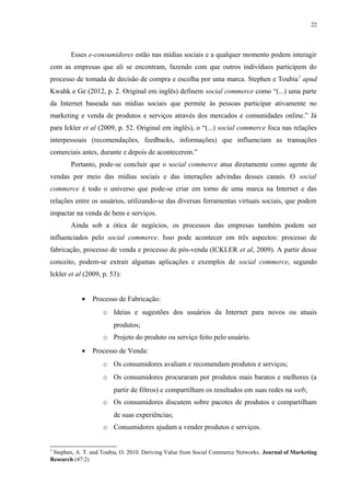 22
Esses e-consumidores estão nas mídias sociais e a qualquer momento podem interagir
com as empresas que ali se encontram, fazendo com que outros indivíduos participem do
processo de tomada de decisão de compra e escolha por uma marca. Stephen e Toubia7
apud
Kwahk e Ge (2012, p. 2. Original em inglês) definem social commerce como “(...) uma parte
da Internet baseada nas mídias sociais que permite às pessoas participar ativamente no
marketing e venda de produtos e serviços através dos mercados e comunidades online.” Já
para Ickler et al (2009, p. 52. Original em inglês), o “(...) social commerce foca nas relações
interpessoais (recomendações, feedbacks, informações) que influenciam as transações
comerciais antes, durante e depois de acontecerem.”
Portanto, pode-se concluir que o social commerce atua diretamente como agente de
vendas por meio das mídias sociais e das interações advindas desses canais. O social
commerce é todo o universo que pode-se criar em torno de uma marca na Internet e das
relações entre os usuários, utilizando-se das diversas ferramentas virtuais sociais, que podem
impactar na venda de bens e serviços.
Ainda sob a ótica de negócios, os processos das empresas também podem ser
influenciados pelo social commerce. Isso pode acontecer em três aspectos: processo de
fabricação, processo de venda e processo de pós-venda (ICKLER et al, 2009). A partir desse
conceito, podem-se extrair algumas aplicações e exemplos de social commerce, segundo
Ickler et al (2009, p. 53):
• Processo de Fabricação:
o Ideias e sugestões dos usuários da Internet para novos ou atuais
produtos;
o Projeto do produto ou serviço feito pelo usuário.
• Processo de Venda:
o Os consumidores avaliam e recomendam produtos e serviços;
o Os consumidores procuraram por produtos mais baratos e melhores (a
partir de filtros) e compartilham os resultados em suas redes na web;
o Os consumidores discutem sobre pacotes de produtos e compartilham
de suas experiências;
o Consumidores ajudam a vender produtos e serviços.
7
Stephen, A. T. and Toubia, O. 2010. Deriving Value from Social Commerce Networks. Journal of Marketing
Research (47:2)
 