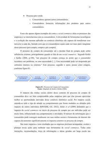 23
• Processo pós-venda:
o Consumidores apoiam outros consumidores;
o Consumidores fornecem informações dos produtos para outros
consumidores.
Esses são apenas alguns exemplos de como o social commerce afeta os processos das
empresas e se interrelaciona com os consumidores. A diversidade de ferramentas tecnológicas
e a evolução das mesmas aplicadas ao comércio eletrônico são capazes de transformar esse
universo a cada dia, fazendo com que os consumidores sejam cada vez mais parte integrante
desse processo (pré-compra, compra e pós compra).
O processo de compra do consumidor até a decisão final de compra pode sofrer
influências externas, principalmente quando se fala de um social commerce. Segundo Kotler
e Keller (2006, p.180), “um processo de compra começa no ponto que o consumidor
reconhece um problema, ou uma necessidade [...]. Esta necessidade pode ser despertada por
estímulos internos ou externos.” Este processo, segundo o autor, possui cinco estágios,
conforme figura 01:
Figura 01 - Processo de Compra do Consumidor.
Fonte: Adaptado de Kotler e Keller (2006).
O impacto das mídias sociais dentro desse contexto de processo de compra do
consumidor deve ser bem compreendido pelas empresas para que elas possam aproveitar
melhor as oportunidades derivadas desse comércio eletrônico social. Por impacto social,
entende-se todo o tipo de atitude ou comportamento que foram mudados ou afetados pelo
impacto de outros indivíduos (KWAHK; GE, 2012). Ickler et al (2009) defendem que o
impacto do social commerce no início do processo de compra por um indivíduo pode ser
muito forte, influenciando seu comportamento e atividades. O número de informações que o
consumidor pode conseguir atualmente em suas mídias sociais e ferramentas da Internet são
capazes de aumentar significativamente os impactos externos no processo de compra.
São esses impactos e seus resultados que as empresas precisam acompanhar, avaliar e
planejar novas ações para melhorar suas ferramentas de social commerce. Todas estas
interações, recomendações, troca de informações e ideias geradas em larga escala nas
 