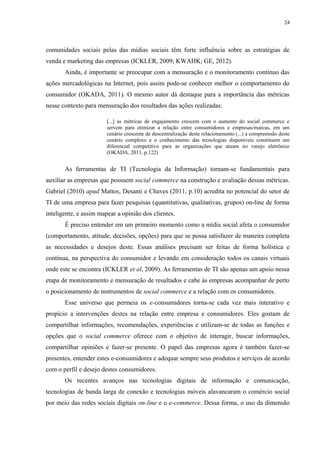 24
comunidades sociais pelas das mídias sociais têm forte influência sobre as estratégias de
venda e marketing das empresas (ICKLER, 2009; KWAHK; GE, 2012).
Ainda, é importante se preocupar com a mensuração e o monitoramento contínuo das
ações mercadológicas na Internet, pois assim pode-se conhecer melhor o comportamento do
consumidor (OKADA, 2011). O mesmo autor dá destaque para a importância das métricas
nesse contexto para mensuração dos resultados das ações realizadas:
[...] as métricas de engajamento crescem com o aumento do social commerce e
servem para otimizar a relação entre consumidores e empresas/marcas, em um
cenário crescente de descentralização deste relacionamento (...) a compreensão deste
cenário complexo e o conhecimento das tecnologias disponíveis constituem um
diferencial competitivo para as organizações que atuam no varejo eletrônico
(OKADA, 2011, p.122)
As ferramentas de TI (Tecnologia da Informação) tornam-se fundamentais para
auxiliar as empresas que possuem social commerce na construção e avaliação dessas métricas.
Gabriel (2010) apud Mattos, Desanti e Chaves (2011, p.10) acredita no potencial do setor de
TI de uma empresa para fazer pesquisas (quantitativas, qualitativas, grupos) on-line de forma
inteligente, e assim mapear a opinião dos clientes.
É preciso entender em um primeiro momento como a mídia social afeta o consumidor
(comportamento, atitude, decisões, opções) para que se possa satisfazer de maneira completa
as necessidades e desejos deste. Essas análises precisam ser feitas de forma holística e
contínua, na perspectiva do consumidor e levando em consideração todos os canais virtuais
onde este se encontra (ICKLER et al, 2009). As ferramentas de TI são apenas um apoio nessa
etapa de monitoramento e mensuração de resultados e cabe às empresas acompanhar de perto
o posicionamento de instrumentos de social commerce e a relação com os consumidores.
Esse universo que permeia os e-consumidores torna-se cada vez mais interativo e
propício a intervenções destes na relação entre empresa e consumidores. Eles gostam de
compartilhar informações, recomendações, experiências e utilizam-se de todas as funções e
opções que o social commerce oferece com o objetivo de interagir, buscar informações,
compartilhar opiniões e fazer-se presente. O papel das empresas agora é também fazer-se
presentes, entender estes e-consumidores e adequar sempre seus produtos e serviços de acordo
com o perfil e desejo destes consumidores.
Os recentes avanços nas tecnologias digitais de informação e comunicação,
tecnologias de banda larga de conexão e tecnologias móveis alavancaram o comércio social
por meio das redes sociais digitais on-line e o e-commerce. Dessa forma, o uso da dimensão
 