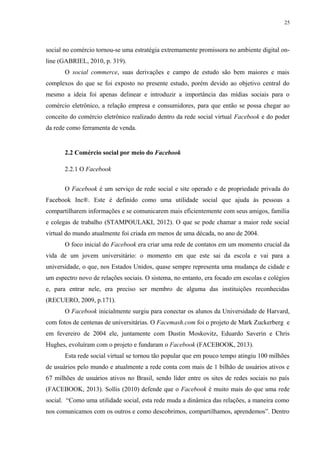 25
social no comércio tornou-se uma estratégia extremamente promissora no ambiente digital on-
line (GABRIEL, 2010, p. 319).
O social commerce, suas derivações e campo de estudo são bem maiores e mais
complexos do que se foi exposto no presente estudo, porém devido ao objetivo central do
mesmo a ideia foi apenas delinear e introduzir a importância das mídias sociais para o
comércio eletrônico, a relação empresa e consumidores, para que então se possa chegar ao
conceito do comércio eletrônico realizado dentro da rede social virtual Facebook e do poder
da rede como ferramenta de venda.
2.2 Comércio social por meio do Facebook
2.2.1 O Facebook
O Facebook é um serviço de rede social e site operado e de propriedade privada do
Facebook Inc®. Este é definido como uma utilidade social que ajuda às pessoas a
compartilharem informações e se comunicarem mais eficientemente com seus amigos, família
e colegas de trabalho (STAMPOULAKI, 2012). O que se pode chamar a maior rede social
virtual do mundo atualmente foi criada em menos de uma década, no ano de 2004.
O foco inicial do Facebook era criar uma rede de contatos em um momento crucial da
vida de um jovem universitário: o momento em que este sai da escola e vai para a
universidade, o que, nos Estados Unidos, quase sempre representa uma mudança de cidade e
um espectro novo de relações sociais. O sistema, no entanto, era focado em escolas e colégios
e, para entrar nele, era preciso ser membro de alguma das instituições reconhecidas
(RECUERO, 2009, p.171).
O Facebook inicialmente surgiu para conectar os alunos da Universidade de Harvard,
com fotos de centenas de universitárias. O Facemash.com foi o projeto de Mark Zuckerberg e
em fevereiro de 2004 ele, juntamente com Dustin Moskovitz, Eduardo Saverin e Chris
Hughes, evoluíram com o projeto e fundaram o Facebook (FACEBOOK, 2013).
Esta rede social virtual se tornou tão popular que em pouco tempo atingiu 100 milhões
de usuários pelo mundo e atualmente a rede conta com mais de 1 bilhão de usuários ativos e
67 milhões de usuários ativos no Brasil, sendo líder entre os sites de redes sociais no país
(FACEBOOK, 2013). Sollis (2010) defende que o Facebook é muito mais do que uma rede
social. “Como uma utilidade social, esta rede muda a dinâmica das relações, a maneira como
nos comunicamos com os outros e como descobrimos, compartilhamos, aprendemos”. Dentro
 