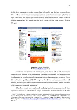 26
do Facebook seus usuários podem compartilhar informações que desejam, postarem links,
fotos e vídeos, conversarem com seus amigos da rede, se divertirem através dos aplicativos e
jogos, conectarem com páginas que tenham interesse, dentre diversas outras funções. Todas as
informações aparecem para o usuário do Facebook em sua timeline, como mostra a figura a
02 seguir.
Figura 02 - Timeline do Facebook
Fonte: www.facebook.com (2013)
Com todos estes recursos de interatividade, este site de rede social propiciou às
empresas novas maneiras de se relacionarem com seus consumidores, que agora possuem
liberdade para dar opiniões, sugestões, elogios e críticas diretamente para às marcas. Como
dito por Coutinho apud Terra (2011)8
“as empresas descobriram a eficácia dessa mídia social
e a estão utilizando para estreitar o relacionamento com o consumidor final. Porém, ainda não
há fórmula pronta que auxilie nesta tarefa.”
O Facebook permite uma plataforma de marketing de relacionamento que sem dúvidas
impacta no interesse do consumidor em relação a uma marca. Este canal é uma via de mão
8
TERRA, Carolina Frazon. O que as organizações precisam fazer para serem bem vistas nas mídias sociais sob a
ótica da Comunicação Organizacional e das Relações Públicas. In: V CONGRESSO CIENTÍFICO DE
COMUNICAÇÃO ORGANIZACIONAL E RELAÇÕES PÚBLICAS. Anais eletrônicos... ABRAPCORP,
2011. Disponível em: http://www.abrapcorp.org.br/anais2011/trabalhos/trabalho_carolina.pdf. Acesso em: 20
ago. 2013
 