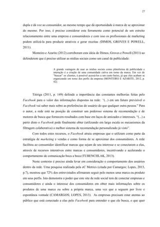 27
dupla e dá voz ao consumidor, ao mesmo tempo que dá oportunidade à marca de se aproximar
do mesmo. Por isso, é preciso considerar esta ferramenta como potencial de um estreito
relacionamento entre uma empresa e consumidores e com isso os profissionais de marketing
podem utilizá-la para produzir atrativos e gerar receitas (DIMOS, GROVES E POWELL,
2011).
Monteiro e Azarite (2012) corroboram esta ideia de Dimos, Groves e Powell (2011) ao
defenderem que é preciso utilizar as mídias sociais como um canal de publicidade:
A grande vantagem de usar as mídias sociais como plataforma de publicidade e
interação é a criação de uma comunidade cativa em torno da marca. Em vez de
“buscar” os clientes, é possível acessá-los a um custo baixo, já que eles acabam se
organizando em torno dos perfis da empresa (MONTEIRO E AZARITE, 2012, p.
42).
Titiriga (2011, p. 149) defende a importância das constantes melhorias feitas pelo
Facebook para o valor das informações dispostas na rede: “(...) em um futuro previsível o
Facebook vai saber mais sobre as preferências do usuário do que qualquer outra pessoa.” Para
o autor, a rede está na posição de construir um poderoso sistema de recomendação e de
motores de busca que fornecem resultados com base em laços de amizades e interesses. “(...) a
partir disto o Facebook pode finalmente obter (utilizando em larga escala os mecanismos da
filtragem colaborativa) o melhor sistema de recomendação personalizado já visto”.
Com todos estes recursos, o Facebook atraiu empresas que o utilizam como parte da
estratégia de marketing e vendas e como forma de se aproximar dos consumidores. A rede
facilitou ao consumidor identificar marcas que sejam de seu interesse e se conectarem a elas,
através de recursos interativos entre marcas e consumidores, incentivando e acelerando o
comportamento de comunicação boca a boca (TUBENCHLAK, 2013).
Neste contexto é preciso ainda levar em consideração o comportamento dos usuários
dentro da rede. Uma pesquisa realizada pela eC Metrics (citada por Camargos; Lopes, 2013,
p.7), mostrou que 72% dos entrevistados afirmaram seguir pelo menos uma marca ou produto
em seus perfis. Isto demonstra o poder que este site de rede social tem de conectar empresas e
consumidores e ainda o interesse dos consumidores em obter mais informações sobre os
produtos de uma marca ou sobre a própria marca, uma vez que a seguem por livre e
espontânea vontade (CAMARGOS; LOPES, 2013). As empresas precisam estar atentas ao
público que está conectado a elas pelo Facebook para entender o que ele busca, o que quer
 