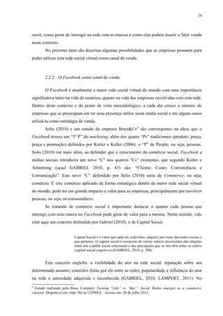 28
ouvir, como gosta de interagir na rede com as marcas e como elas podem inserir o fator venda
neste contexto.
No próximo item são descritas algumas possibilidades que as empresas possuem para
poder utilizar esta rede social virtual como canal de venda.
2.2.2 O Facebook como canal de venda
O Facebook é atualmente a maior rede social virtual do mundo com uma importância
significativa tanto na vida de usuários, quanto na vida das empresas envolvidas com esta rede.
Dentro deste contexto e do ponto de vista mercadológico, a cada dia cresce o número de
empresas que se preocupam em ter uma presença online nesta mídia social e em alguns casos
utilizá-la como estratégia de venda.
Solis (2010) e um estudo da empresa Booz&Co9
são convergentes na ideia que o
Facebook trouxe um “5º P” do marketing, além dos quatro “Ps” tradicionais (produto, preço,
praça e promoção) definidos por Kotler e Keller (2006): o “P” de People, ou seja, pessoas.
Solis (2010) vai mais além, ao defender que o crescimento do comércio social, Facebook e
mídias sociais introduziu um novo “C” nos quatros “Cs” existentes, que segundo Kotler e
Armstrong (apud GABRIEL 2010, p. 43) são: “Cliente; Custo; Conveniência e
Comunicação”. Este novo “C” defendido por Solis (2010) seria de Commerce, ou seja,
comércio. E este comércio aplicado de forma estratégica dentro da maior rede social virtual
do mundo, pode ter um grande impacto e valor para as empresas, principalmente por envolver
pessoas, ou seja, os consumidores.
Se tratando de comércio social é importante destacar o quanto cada pessoa que
interage com uma marca no Facebook pode gerar de valor para a mesma. Neste sentido, vale
citar aqui um conceito defendido por Gabriel (2010), o de Capital Social.
Capital Social é o valor que cada nó, indivíduo, adquire, por meio das redes sociais a
que pertence. O capital social é composto de vários valores decorrentes das relações
entre nós (capital social relacional) e das percepções que os nós têm sobre os outros
(capital social cognitivo) (GABRIEL, 2010, p. 200).
Este conceito engloba: a visibilidade do ator na rede social; reputação sobre um
determinado assunto; conexões feitas por ele entre as redes; popularidade e influência do ator
na rede e autoridade adquirida e reconhecida (GABRIEL, 2010; LAMPERT, 2011). No
9
Estudo realizado pela Booz Company Turning “Like” to “Buy”: Social Media emerges as a commerce
channel. Disponível em: http://bit.ly/12Z90EZ . Acesso em: 20 de julho 2013.
 