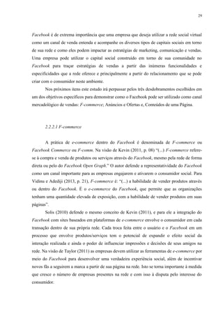29
Facebook é de extrema importância que uma empresa que deseja utilizar a rede social virtual
como um canal de venda entenda e acompanhe os diversos tipos de capitais sociais em torno
de sua rede e como eles podem impactar as estratégias de marketing, comunicação e vendas.
Uma empresa pode utilizar o capital social construído em torno de sua comunidade no
Facebook para traçar estratégias de vendas a partir das inúmeras funcionalidades e
especificidades que a rede oferece e principalmente a partir do relacionamento que se pode
criar com o consumidor neste ambiente.
Nos próximos itens este estudo irá perpassar pelos três desdobramentos escolhidos em
um dos objetivos específicos para demonstrar como o Facebook pode ser utilizado como canal
mercadológico de vendas: F-commerce; Anúncios e Ofertas e, Conteúdos de uma Página.
2.2.2.1 F-commerce
A prática de e-commerce dentro do Facebook é denominada de F-commerce ou
Facebook Commerce ou F-comm. Na visão de Kevin (2011, p. 08) “(...) F-commerce refere-
se à compra e venda de produtos ou serviços através do Facebook, mesmo pela rede de forma
direta ou pelo do Facebook Open Graph.” O autor defende a representatividade do Facebook
como um canal importante para as empresas engajarem e ativarem o consumidor social. Para
Vidinu e Adediji (2013, p. 21), F-commerce é: “(...) a habilidade de vender produtos através
ou dentro do Facebook. É o e-commerce do Facebook, que permite que as organizações
tenham uma quantidade elevada de exposição, com a habilidade de vender produtos em suas
páginas”.
Solis (2010) defende o mesmo conceito de Kevin (2011), e para ele a integração do
Facebook com sites baseados em plataformas de e-commerce envolve o consumidor em cada
transação dentro de sua própria rede. Cada troca feita entre o usuário e o Facebook em um
processo que envolve produtos/serviços tem o potencial de expandir o efeito social da
interação realizada e ainda o poder de influenciar impressões e decisões de seus amigos na
rede. Na visão de Taylor (2011) as empresas devem utilizar as ferramentas de e-commerce por
meio do Facebook para desenvolver uma verdadeira experiência social, além de incentivar
novos fãs a seguirem a marca a partir de sua página na rede. Isto se torna importante à medida
que cresce o número de empresas presentes na rede e com isso à disputa pelo interesse do
consumidor.
 