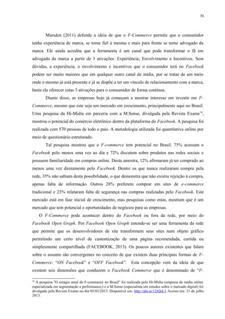 30
Marsden (2011) defende a ideia de que o F-Commerce permite que o consumidor
tenha experiência de marca, se torne fiel à mesma e mais para frente se torne advogado da
marca. Ele ainda acredita que a ferramenta é um canal que pode transformar o fã em
advogado da marca a partir de 3 ativações: Experiência; Envolvimento e Incentivos. Sem
dúvidas, a experiência, o envolvimento e incentivos que o consumidor terá no Facebook
podem ser muito maiores que em qualquer outro canal de mídia, por se tratar de um meio
onde o mesmo já está presente e já se dispõe a ter um vínculo de relacionamento com a marca,
basta ela oferecer estas 3 ativações para o consumidor de forma contínua.
Diante disso, as empresas hoje já começam a mostrar interesse em investir em F-
Commerce, mesmo que este seja um mercado em crescimento, principalmente aqui no Brasil.
Uma pesquisa da Hi-Midia em parceria com a M.Sense, divulgada pela Revista Exame10
,
mostrou o potencial do comércio eletrônico dentro da plataforma do Facebook. A pesquisa foi
realizada com 570 pessoas de todo o país. A metodologia utilizada foi quantitativa online por
meio de questionário estruturado.
Tal pesquisa mostrou que o F-commerce tem potencial no Brasil. 75% acessam o
Facebook pelo menos uma vez ao dia e 72% discutem sobre produtos nas redes sociais e
possuem familiaridade em compras online. Desta amostra, 12% afirmaram já ter comprado ao
menos uma vez diretamente pelo Facebook. Dentre os que nunca realizaram compra pela
rede, 35% não sabiam desta possibilidade, o que demonstra que não existiu rejeição à compra,
apenas falta de informação. Outros 28% preferem comprar em sites de e-commerce
tradicional e 23% relataram falta de segurança nas compras realizadas pelo Facebook. Este
mercado está em fase inicial de crescimento, mas pesquisas como estas, mostram que é um
mercado que tem potencial e oportunidades de negócios para as empresas.
O F-Commerce pode acontecer dentro do Facebook ou fora da rede, por meio do
Facebook Open Graph. Por Facebook Open Graph entende-se ser uma ferramenta da rede
que permite que os desenvolvedores de site transformem seus sites num objeto gráfico
permitindo um certo nível de customização de uma página recomendada, curtida ou
simplesmente compartilhada (FACEBOOK, 2013). Os poucos autores existentes que falam
sobre o assunto são convergentes no conceito de que existem duas principais formas de F-
Commerce: “ON Facebook” e “OFF Facebook”. Esta concepção vem da ideia de que
existem seis dimensões que conduzem o Facebook Commerce que é denominado de “F-
10
A pesquisa "O estágio atual do F-commerce no Brasil" foi realizada pela Hi-Mídia (empresa de mídia online
especializada em segmentação e performance,) e a M.Sense (especialista em estudos sobre o mercado digital) foi
divulgada pela Revista Exame no dia 05/03/2013. Disponível em: http://abr.ai/12rQeL3 Acesso em: 21 de julho
2013.
 