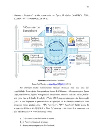 31
Commerce Ecosphere”, sendo representado na figura 03 abaixo (MARSDEN, 2011;
BASTOS, 2011; STAMPOULAKI, 2012).
Figura 03 - The F-commerce ecosphere.
Fonte: Paul Marsden em http://bit.ly/13MGW6T. (2011)
Por existirem muitas nomenclaturas técnicas utilizadas para cada uma das
possibilidades dentro destas duas principais formas de F-Commerce (demonstrados na figura
03) e para cumprir o objetivo principal deste estudo com o intuito de facilitar a análise, tomar-
se-á como base a definição de Adediji e Vidini (2013) que converge com a de Stampoulaki
(2012) e que englobam as possibilidades de aplicação do F-Commerce dentro das duas
principais formas citadas acima – “ON Facebook” e “OFF Facebook”. Sendo assim, de
acordo com Vidinu e Adediji (2013, p. 21) o F-Commerce existe dentro de 4 panoramas nos
dois tipos básicos de F-commerce citado acima:
1. O Facebook como facilitador da venda;
2. O Facebook iniciando a venda;
3. Venda completa por meio do Facebook;
 