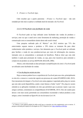 32
4. iFrames vs. Facebook Apps.
Cabe ressaltar que o quarto panorama – iFrames vs. Facebook Apps – não será
estudado por não mais se aplicar a realidade atual do mercado e do Facebook.
2.2.2.1.1 O Facebook como facilitador da venda
O Facebook pode ser hoje utilizado como facilitador das vendas de produtos e
serviços, uma vez que o canal serve como ferramenta de marketing, promoção de vendas e
comunicação com os consumidores dentro desta rede social virtual.
Uma pesquisa realizada pela eC Metrics11
em 2012 mostrou que 71% dos
entrevistados seguem marcas e produtos e 29% destes se tornaram fãs para obter
conhecimento sobre produtos e serviços. Isto demonstra que o Facebook pode ser utilizado
para facilitar a venda de seus produtos/serviços por meio de informações dos mesmos,
interação com os consumidores e promoção de benefícios. Pode-se dizer que esta rede
também é usada para promoção de vendas, ou seja, para criar incentivos para estimular a
compra de um produto ou serviço (KOTLER; KELLER, 2006).
Abaixo, está relacionada as duas principais exemplificações de como o Facebook pode
ser utilizado como facilitador de vendas:
a) Uso de plug-ins sociais em sites
Hoje as marcas podem levar a experiência do Facebook para seus sites, principalmente
os sites de e-commerce e assim dar suporte aos processos de venda (STAMPOULAKI, 2012).
Este mecanismo de integrar o Facebook com outras páginas é suportado pelos plug-ins sociais
que esta rede social disponibiliza, sendo o mais famoso o botão “curtir”. Por plug-ins sociais
entende-se as aplicações instaladas em sites que permitem que as pessoas vejam o que seus
amigos curtiram, comentaram ou compartilharam (FACEBOOK, 2013). Eles são usados para
deixar o site mais social, permitindo aos consumidores recomendar e indicar produtos a seus
amigos, como é mostrado na figura 04, do site da marca Levi´s®.
11
eC Metrics é uma agência global de mídia social que se concentra em criar engajamento com as marcas. A
pesquisa realizada pela empresa foi divulgada em 2012. Disponível em: http://slidesha.re/1bPvOjn
 